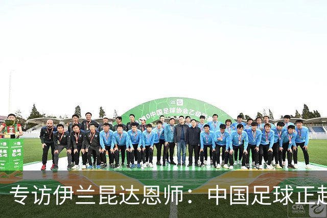 专访伊兰昆达恩师：中国足球正起势 留洋先满100场