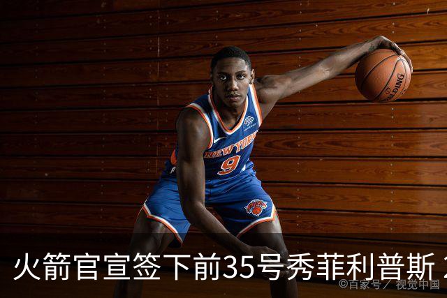 火箭官宣签下前35号秀菲利普斯 22岁前锋获无保障合同