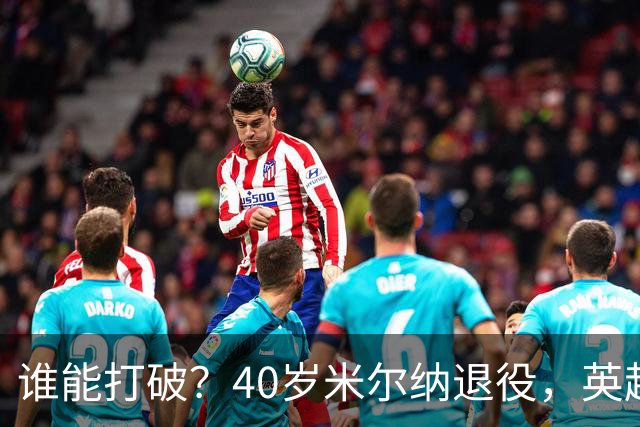谁能打破？40岁米尔纳退役，英超历史出场纪录停留在658场