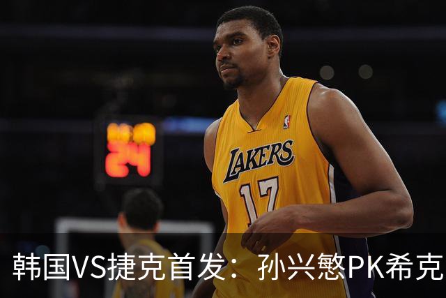 韩国VS捷克首发：孙兴慜PK希克 李刚仁绍切克登场