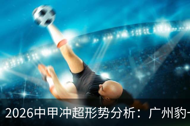 2026中甲冲超形势分析：广州豹一骑绝尘，7队竞争第二