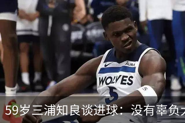 59岁三浦知良谈进球：没有辜负大家的期待，进球后所有人都在庆祝